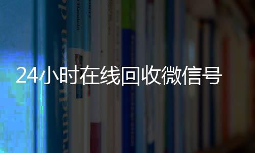 24小时在线回收微信高价收v号专业平台（高价回微信号24小时回收）